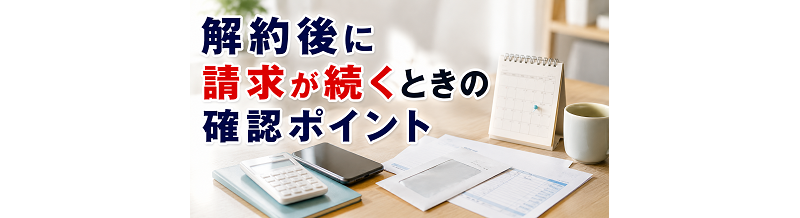 解約後に請求が続くときの確認ポイント（一般論）